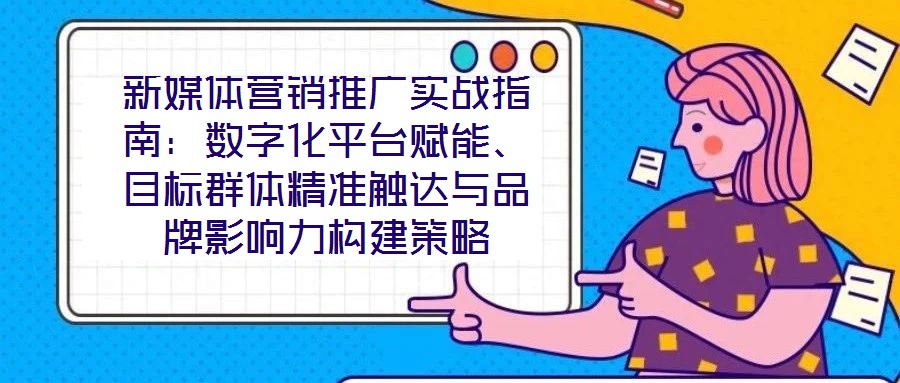 新媒體營銷推廣實戰(zhàn)指南：數(shù)字化平臺賦能、目標群體精準觸達與品牌影響力構(gòu)建策略