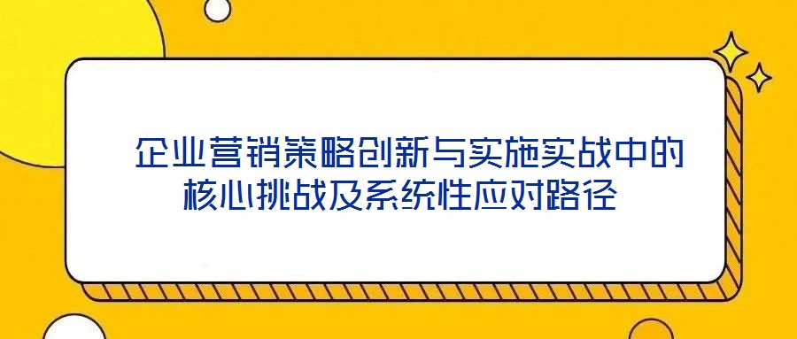  企業(yè)營銷策略創(chuàng)新與實(shí)施實(shí)戰(zhàn)中的核心挑戰(zhàn)及系統(tǒng)性應(yīng)對路徑