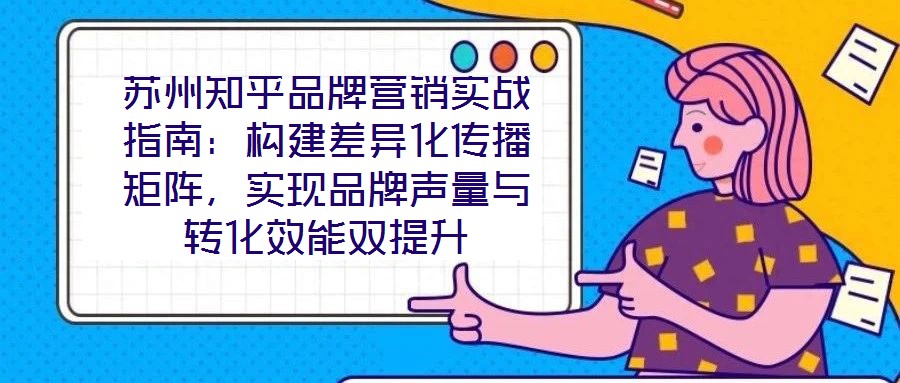 蘇州知乎品牌營(yíng)銷實(shí)戰(zhàn)指南：構(gòu)建差異化傳播矩陣，實(shí)現(xiàn)品牌聲量與轉(zhuǎn)化效能雙提升