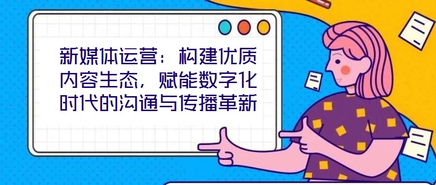 新媒體運(yùn)營(yíng)：構(gòu)建優(yōu)質(zhì)內(nèi)容生態(tài)，賦能數(shù)字化時(shí)代的溝通與傳播革新
