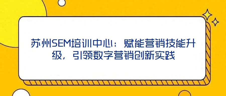 蘇州SEM培訓(xùn)中心：賦能營銷技能升級，引領(lǐng)數(shù)字營銷創(chuàng)新實(shí)踐