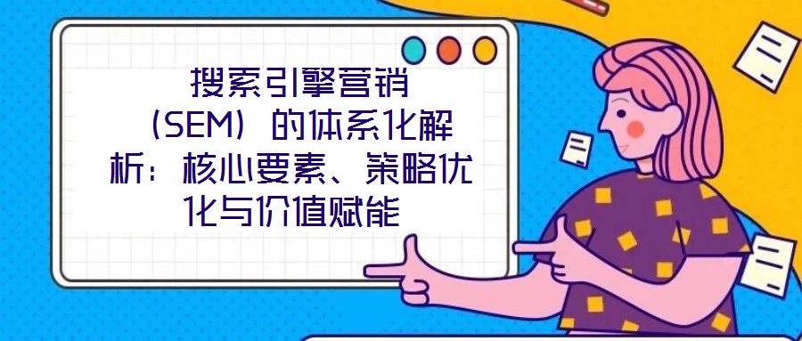  搜索引擎營銷（SEM）的體系化解析：核心要素、策略優(yōu)化與價值賦能