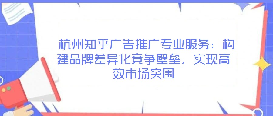  杭州知乎廣告推廣專業(yè)服務：構建品牌差異化競爭壁壘，實現(xiàn)高效市場突圍