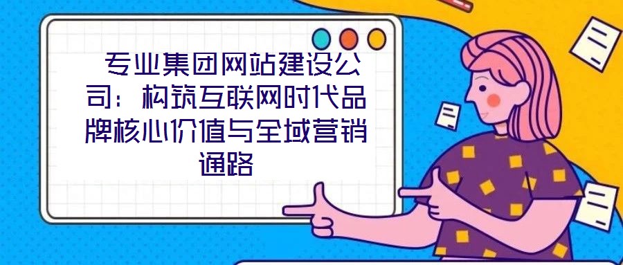  專業(yè)集團(tuán)網(wǎng)站建設(shè)公司：構(gòu)筑互聯(lián)網(wǎng)時代品牌核心價值與全域營銷通路