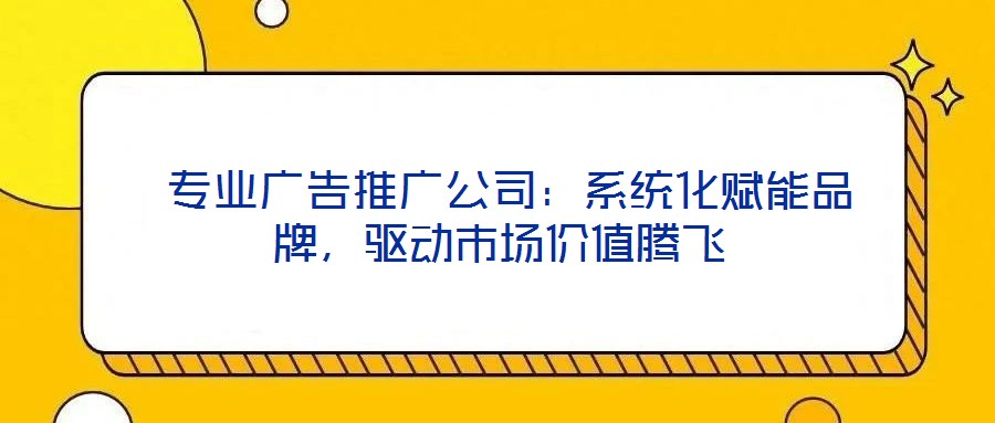  專業(yè)廣告推廣公司：系統(tǒng)化賦能品牌，驅(qū)動市場價值騰飛