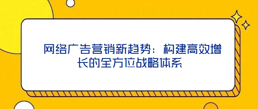  網(wǎng)絡廣告營銷新趨勢：構建高效增長的全方位戰(zhàn)略體系