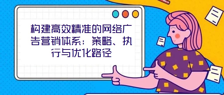 構(gòu)建高效精準(zhǔn)的網(wǎng)絡(luò)廣告營銷體系：策略、執(zhí)行與優(yōu)化路徑