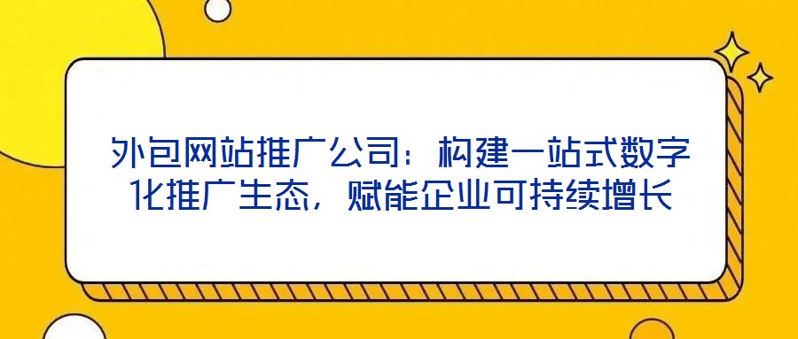 外包網站推廣公司：構建一站式數字化推廣生態(tài)，賦能企業(yè)可持續(xù)增長