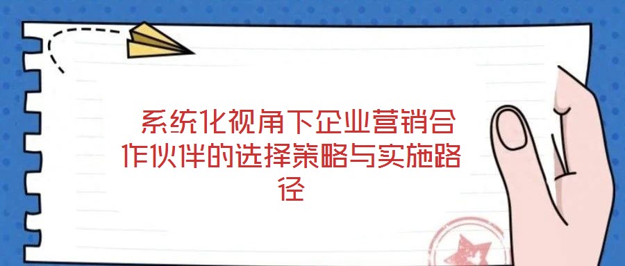  系統(tǒng)化視角下企業(yè)營(yíng)銷合作伙伴的選擇策略與實(shí)施路徑
