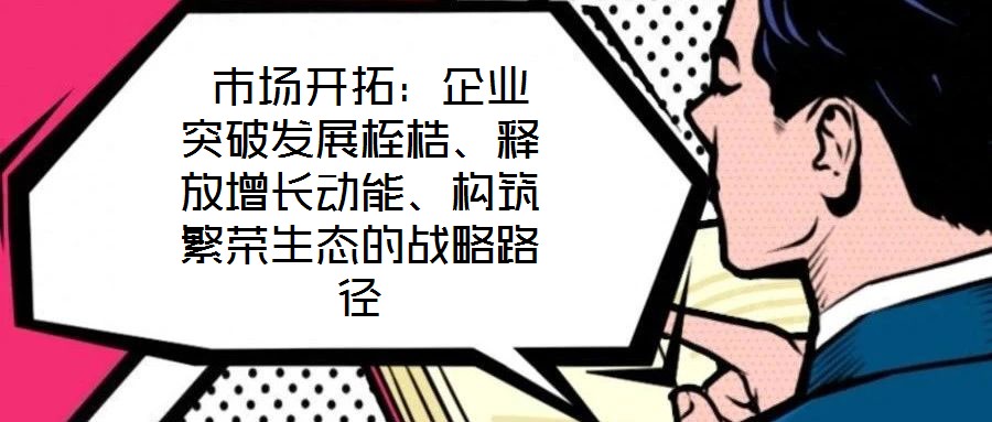  市場開拓：企業(yè)突破發(fā)展桎梏、釋放增長動能、構(gòu)筑繁榮生態(tài)的戰(zhàn)略路徑