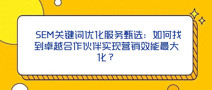  SEM關(guān)鍵詞優(yōu)化服務甄選：如何找到卓越合作伙伴實現(xiàn)營銷效能最大化？