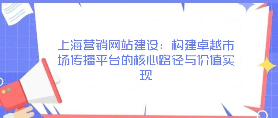 上海營銷網(wǎng)站建設(shè)：構(gòu)建卓越市場傳播平臺的核心路徑與價值實現(xiàn)