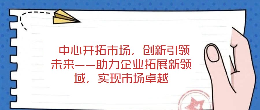  中心開(kāi)拓市場(chǎng)，創(chuàng)新引領(lǐng)未來(lái)——助力企業(yè)拓展新領(lǐng)域，實(shí)現(xiàn)市場(chǎng)卓越