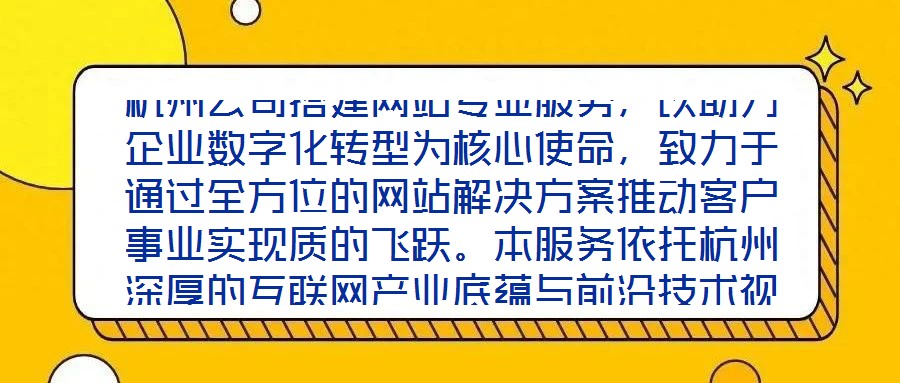 杭州公司搭建網(wǎng)站專業(yè)服務(wù)，以助力企業(yè)數(shù)字化轉(zhuǎn)型為核心使命，致力于通過全方位的網(wǎng)站解決方案推動客戶事業(yè)實(shí)現(xiàn)質(zhì)的飛躍。本服務(wù)依托杭州深厚的互聯(lián)網(wǎng)產(chǎn)業(yè)底蘊(yùn)與前沿技術(shù)視