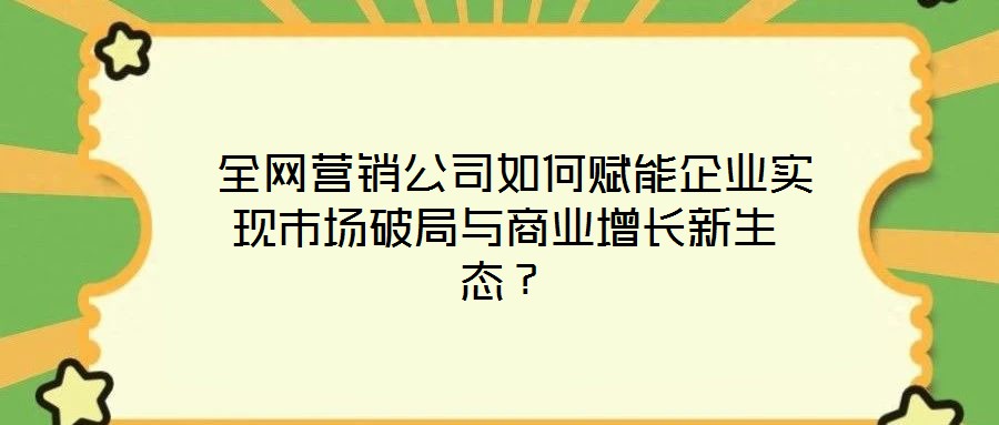  全網(wǎng)營銷公司如何賦能企業(yè)實現(xiàn)市場破局與商業(yè)增長新生態(tài)？