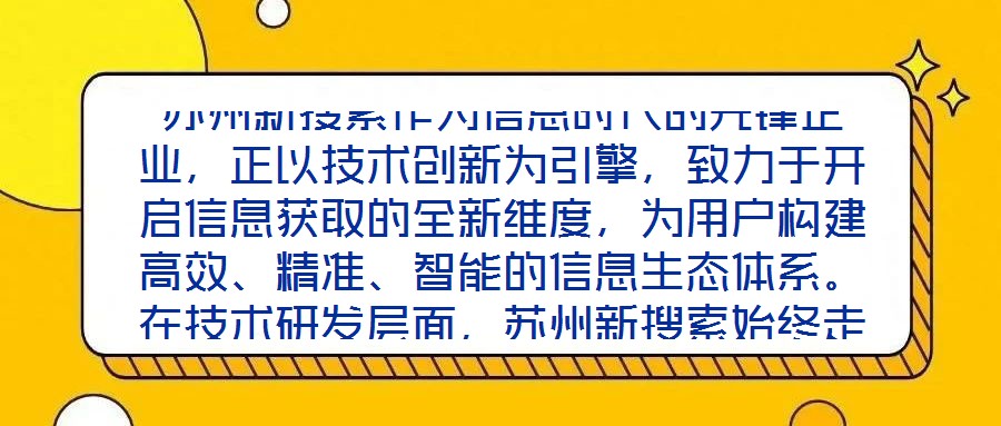 蘇州新搜索作為信息時(shí)代的先鋒企業(yè)，正以技術(shù)創(chuàng)新為引擎，致力于開啟信息獲取的全新維度，為用戶構(gòu)建高效、精準(zhǔn)、智能的信息生態(tài)體系。在技術(shù)研發(fā)層面，蘇州新搜索始終走在