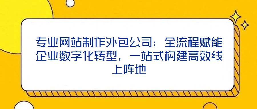 專業(yè)網(wǎng)站制作外包公司：全流程賦能企業(yè)數(shù)字化轉型，一站式構建高效線上陣地