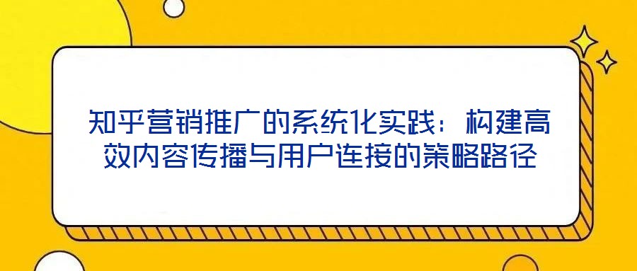 知乎營銷推廣的系統(tǒng)化實(shí)踐：構(gòu)建高效內(nèi)容傳播與用戶連接的策略路徑