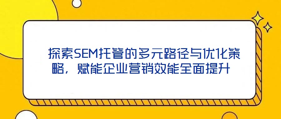  探索SEM托管的多元路徑與優(yōu)化策略，賦能企業(yè)營銷效能全面提升