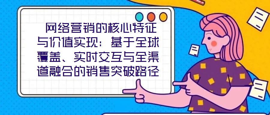  網(wǎng)絡(luò)營銷的核心特征與價值實現(xiàn)：基于全球覆蓋、實時交互與全渠道融合的銷售突破路徑