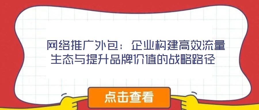  網(wǎng)絡推廣外包：企業(yè)構建高效流量生態(tài)與提升品牌價值的戰(zhàn)略路徑