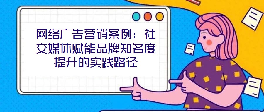 網(wǎng)絡(luò)廣告營(yíng)銷案例：社交媒體賦能品牌知名度提升的實(shí)踐路徑