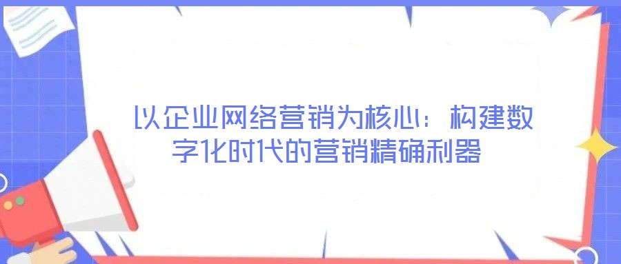  以企業(yè)網(wǎng)絡營銷為核心：構建數(shù)字化時代的營銷精確利器