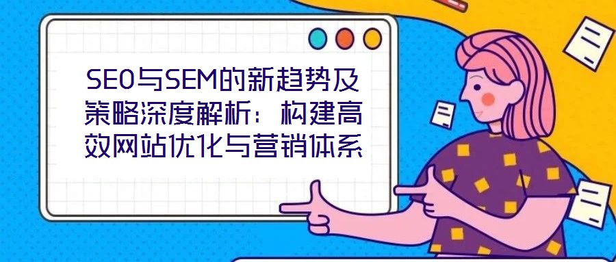 SEO與SEM的新趨勢及策略深度解析：構建高效網站優(yōu)化與營銷體系