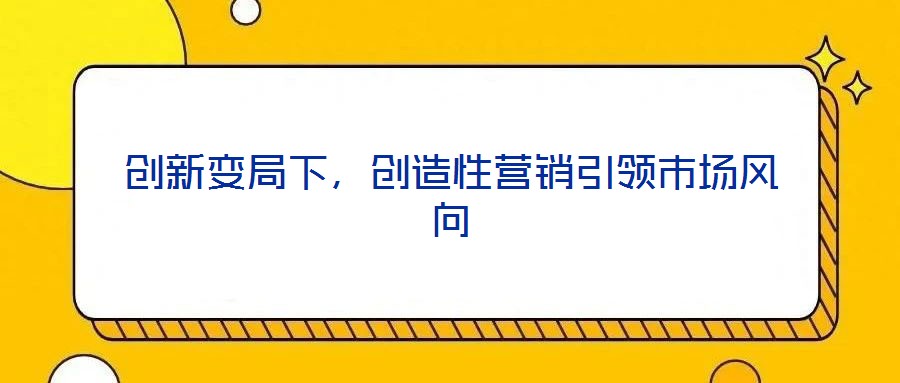 創(chuàng)新變局下，創(chuàng)造性營銷引領(lǐng)市場風(fēng)向