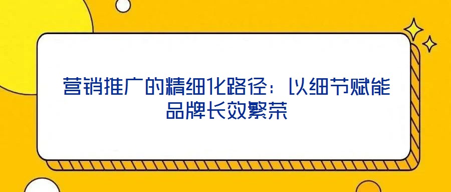 營(yíng)銷推廣的精細(xì)化路徑：以細(xì)節(jié)賦能品牌長(zhǎng)效繁榮