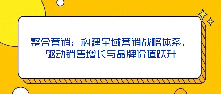 整合營銷：構(gòu)建全域營銷戰(zhàn)略體系，驅(qū)動銷售增長與品牌價值躍升