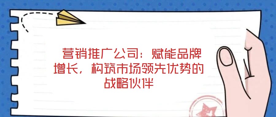  營銷推廣公司：賦能品牌增長，構筑市場領先優(yōu)勢的戰(zhàn)略伙伴