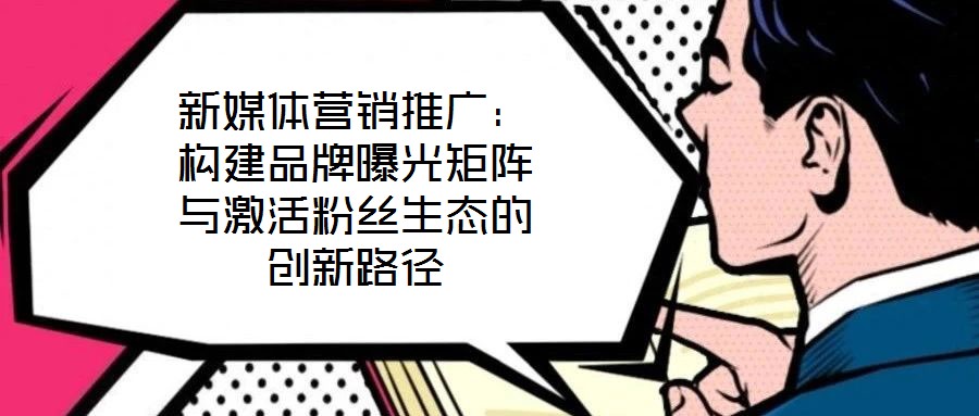 新媒體營(yíng)銷推廣：構(gòu)建品牌曝光矩陣與激活粉絲生態(tài)的創(chuàng)新路徑