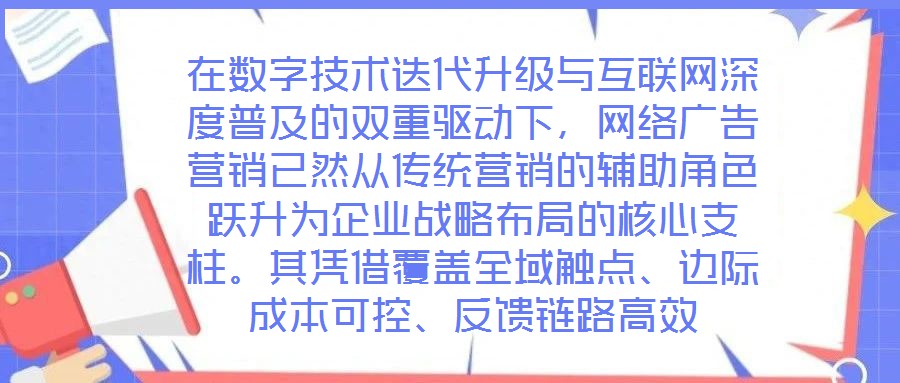 在數(shù)字技術(shù)迭代升級與互聯(lián)網(wǎng)深度普及的雙重驅(qū)動下，網(wǎng)絡(luò)廣告營銷已然從傳統(tǒng)營銷的輔助角色躍升為企業(yè)戰(zhàn)略布局的核心支柱。其憑借覆蓋全域觸點(diǎn)、邊際成本可控、反饋鏈路高效