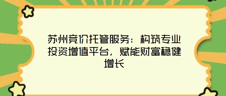 蘇州競(jìng)價(jià)托管服務(wù)：構(gòu)筑專業(yè)投資增值平臺(tái)，賦能財(cái)富穩(wěn)健增長(zhǎng)