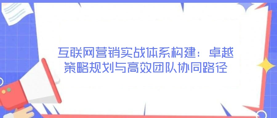 互聯(lián)網(wǎng)營銷實戰(zhàn)體系構建：卓越策略規(guī)劃與高效團隊協(xié)同路徑