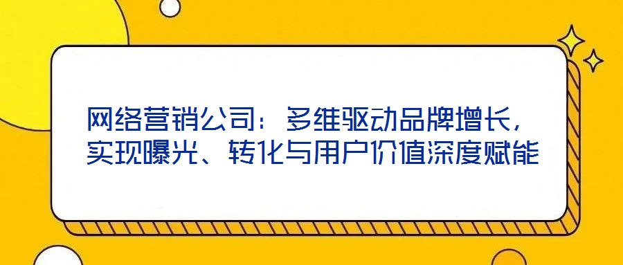 網(wǎng)絡(luò)營(yíng)銷公司：多維驅(qū)動(dòng)品牌增長(zhǎng)，實(shí)現(xiàn)曝光、轉(zhuǎn)化與用戶價(jià)值深度賦能