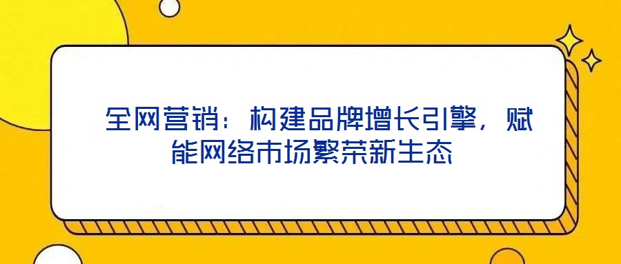  全網(wǎng)營銷：構(gòu)建品牌增長引擎，賦能網(wǎng)絡(luò)市場繁榮新生態(tài)