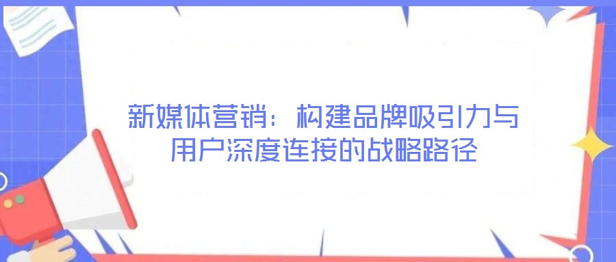 新媒體營銷：構建品牌吸引力與用戶深度連接的戰(zhàn)略路徑