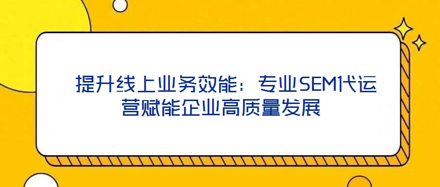  提升線上業(yè)務(wù)效能：專業(yè)SEM代運營賦能企業(yè)高質(zhì)量發(fā)展