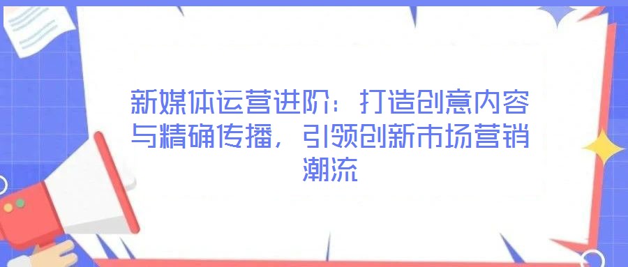 新媒體運(yùn)營進(jìn)階：打造創(chuàng)意內(nèi)容與精確傳播，引領(lǐng)創(chuàng)新市場營銷潮流