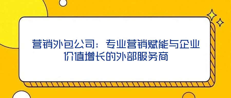 營(yíng)銷外包公司：專業(yè)營(yíng)銷賦能與企業(yè)價(jià)值增長(zhǎng)的外部服務(wù)商