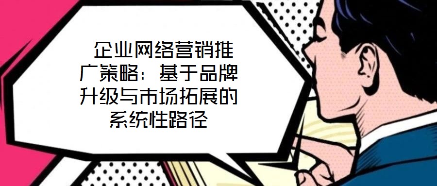  企業(yè)網(wǎng)絡(luò)營(yíng)銷推廣策略：基于品牌升級(jí)與市場(chǎng)拓展的系統(tǒng)性路徑