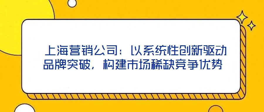  上海營銷公司：以系統(tǒng)性創(chuàng)新驅動品牌突破，構建市場稀缺競爭優(yōu)勢