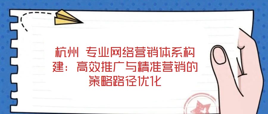 杭州 專業(yè)網(wǎng)絡(luò)營(yíng)銷體系構(gòu)建：高效推廣與精準(zhǔn)營(yíng)銷的策略路徑優(yōu)化