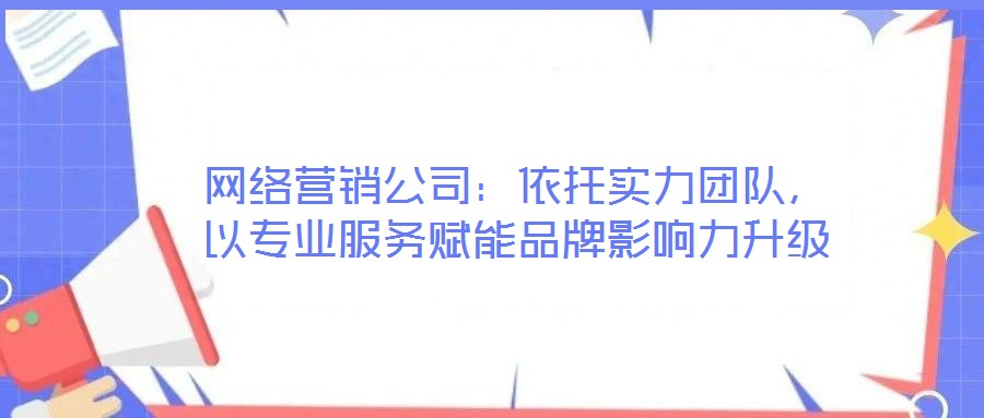 網(wǎng)絡(luò)營銷公司：依托實力團隊，以專業(yè)服務(wù)賦能品牌影響力升級