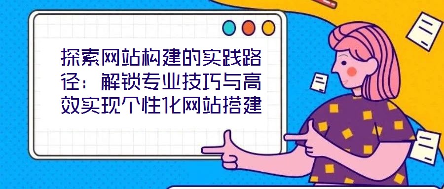 探索網(wǎng)站構(gòu)建的實踐路徑：解鎖專業(yè)技巧與高效實現(xiàn)個性化網(wǎng)站搭建