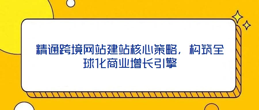 精通跨境網(wǎng)站建站核心策略，構(gòu)筑全球化商業(yè)增長引擎