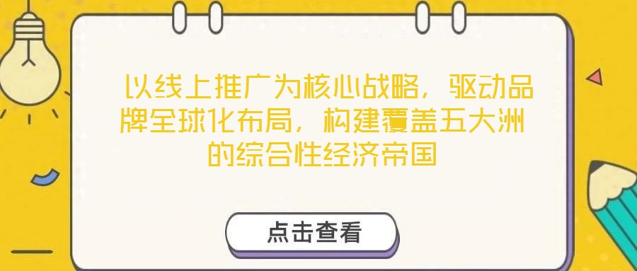  以線上推廣為核心戰(zhàn)略，驅(qū)動(dòng)品牌全球化布局，構(gòu)建覆蓋五大洲的綜合性經(jīng)濟(jì)帝國(guó)