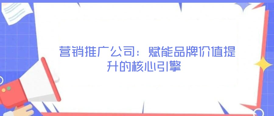  營銷推廣公司：賦能品牌價值提升的核心引擎
